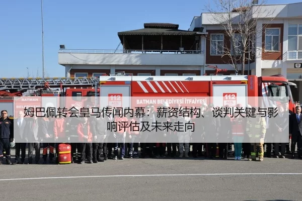 姆巴佩转会皇马传闻内幕：薪资结构、谈判关键与影响评估及未来走向