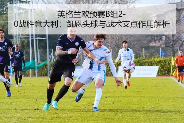 英格兰欧预赛B组2-0战胜意大利：凯恩头球与战术支点作用解析
