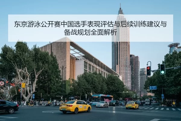 东京游泳公开赛中国选手表现评估与后续训练建议与备战规划全面解析