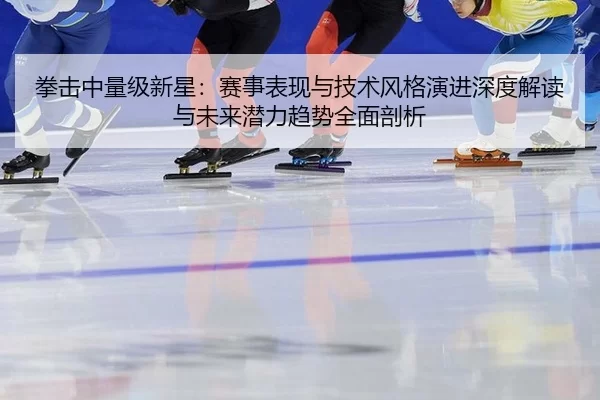 拳击中量级新星：赛事表现与技术风格演进深度解读与未来潜力趋势全面剖析