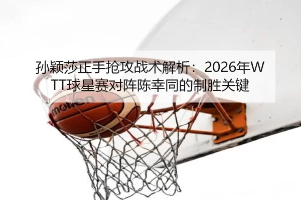 孙颖莎正手抢攻战术解析：2026年WTT球星赛对阵陈幸同的制胜关键